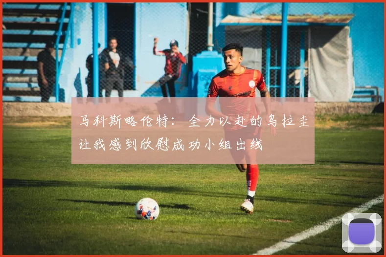 马科斯略伦特：全力以赴的乌拉圭让我感到欣慰成功小组出线