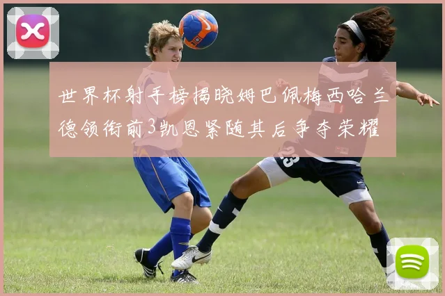 世界杯射手榜揭晓姆巴佩梅西哈兰德领衔前3凯恩紧随其后争夺荣耀