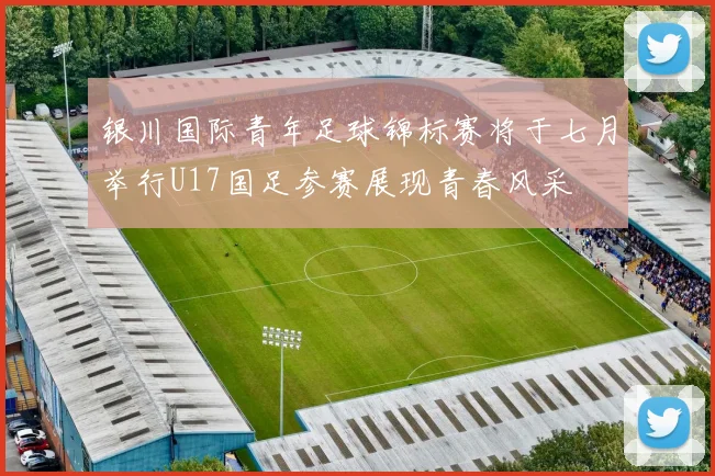 银川国际青年足球锦标赛将于七月举行U17国足参赛展现青春风采