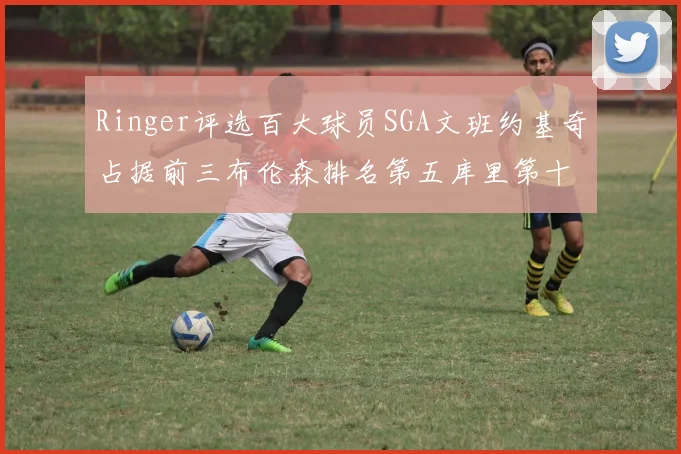 Ringer评选百大球员SGA文班约基奇占据前三布伦森排名第五库里第十杜兰特第十六詹姆斯第二十