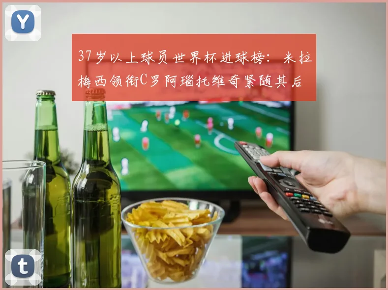 37岁以上球员世界杯进球榜：米拉梅西领衔C罗阿瑙托维奇紧随其后