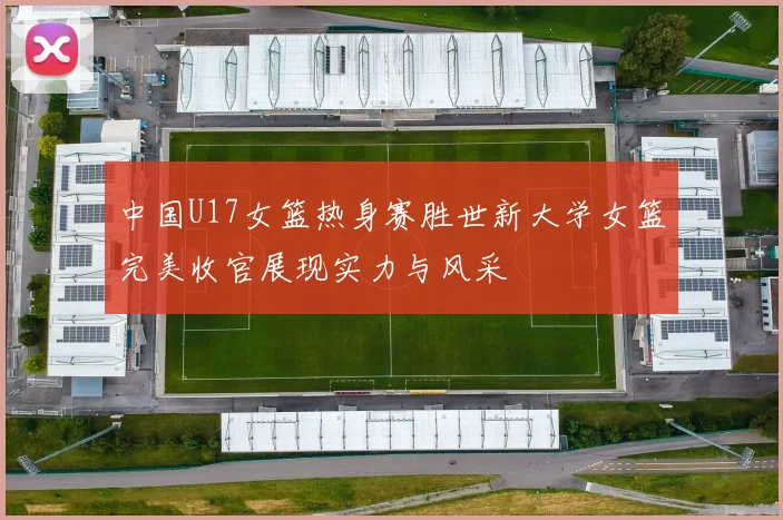中国U17女篮热身赛胜世新大学女篮完美收官展现实力与风采