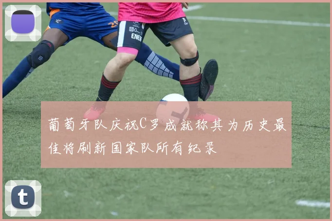 葡萄牙队庆祝C罗成就称其为历史最佳将刷新国家队所有纪录