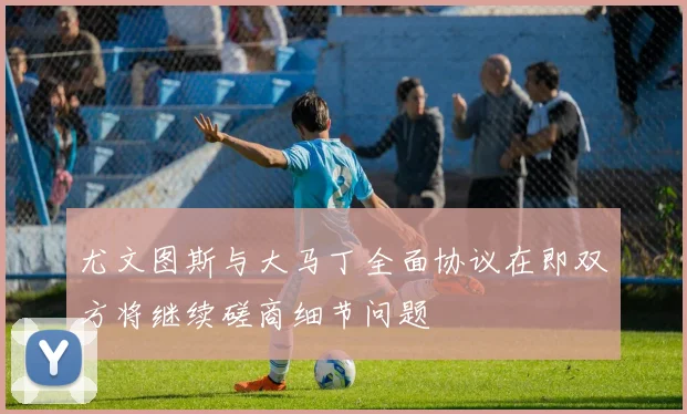 尤文图斯与大马丁全面协议在即双方将继续磋商细节问题