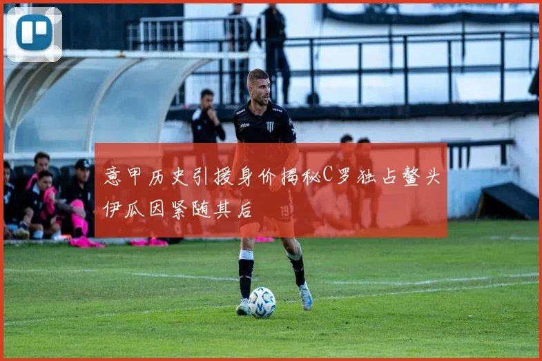 意甲历史引援身价揭秘C罗独占鳌头伊瓜因紧随其后