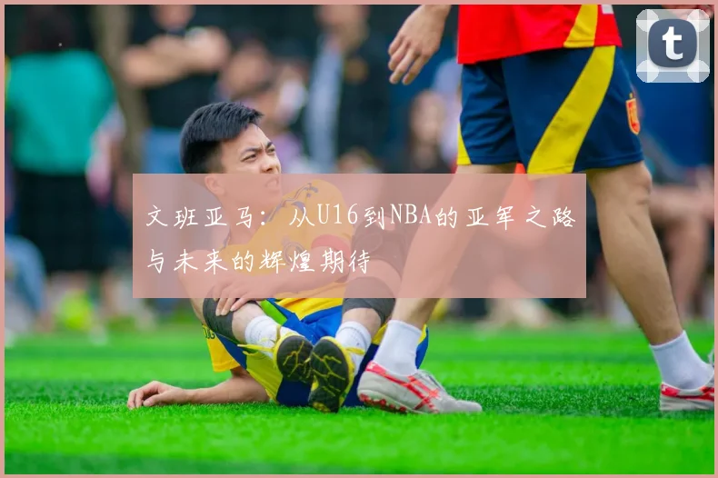 文班亚马：从U16到NBA的亚军之路与未来的辉煌期待