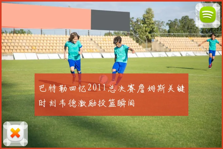 巴特勒回忆2011总决赛詹姆斯关键时刻韦德激励投篮瞬间
