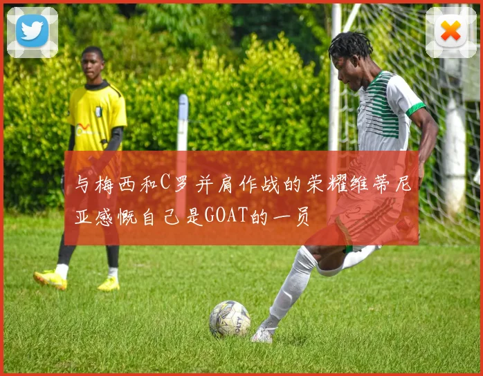 与梅西和C罗并肩作战的荣耀维蒂尼亚感慨自己是GOAT的一员