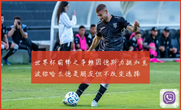 世界杯前锋之争赖因德斯力挺加克波称哈兰德是朋友但不改变选择